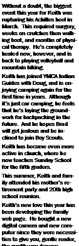 Text Box: Without a doubt, the biggest event this year for Keith was rupturing his Achilles heel in March.  This required surgery, weeks on crutches then walking boot, and months of physical therapy.  He�s completely healed now, however, and is back to playing volleyball and mountain biking.Keith has joined YMCA Indian Guides with Doug, and is enjoying camping again for the first time in years.  Although it�s just car camping, he feels that he�s laying the groundwork for backpacking in the future.  And he hopes Brad will get jealous and be inclined to join Boy Scouts.Keith has become even more active in church, where he now teaches Sunday School for the fifth graders.  This summer, Keith and family attended his mother�s retirement party and 20th high school reunion.Keith�s new love this year has been developing the family web page.  He bought a new digital camera and new computer since they were necessities to give you, gentle reader, the quality you deserve.