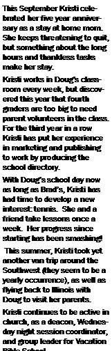 Text Box: This September Kristi celebrated her five year anniversary as a stay at home mom.  She keeps threatening to quit, but something about the long hours and thankless tasks make her stay.Kristi works in Doug�s classroom every week, but discovered this year that fourth graders are too big to need parent volunteers in the class.  For the third year in a row Kristi has put her experience in marketing and publishing to work by producing the school directory.With Doug�s school day now as long as Brad�s, Kristi has had time to develop a new interest: tennis.  She and a friend take lessons once a week.  Her progress since starting has been smashing! This summer, Kristi took yet another van trip around the Southwest (they seem to be a yearly occurrence), as well as flying back to Illinois with Doug to visit her parents.Kristi continues to be active in church, as a deacon, Wednesday night session coordinator, and group leader for Vacation Bible School.