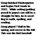 Text Box: Doug finished Kindergarten and began First Grade in 2001.  While writing (putting pencil to paper) can still be a struggle for him, he is excelling in math, spelling, and reading.Doug played T-Ball in the spring, and soccer in the fall.  This was his first baseball 