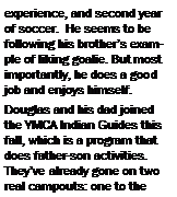 Text Box: experience, and second year of soccer.  He seems to be following his brother�s example of liking goalie. But most importantly, he does a good job and enjoys himself.Douglas and his dad joined the YMCA Indian Guides this fall, which is a program that does father-son activities.  They�ve already gone on two real campouts: one to the 