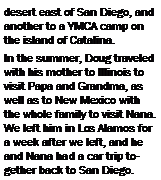 Text Box: desert east of San Diego, and another to a YMCA camp on the island of Catalina.In the summer, Doug traveled with his mother to Illinois to visit Papa and Grandma, as well as to New Mexico with the whole family to visit Nana.  We left him in Los Alamos for a week after we left, and he and Nana had a car trip together back to San Diego.