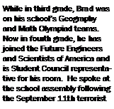 Text Box: While in third grade, Brad was on his school�s Geography and Math Olympiad teams.  Now in fourth grade, he has joined the Future Engineers and Scientists of America and is Student Council representative for his room.  He spoke at the school assembly following the September 11th terrorist 