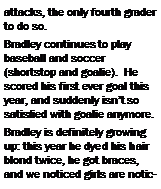 Text Box: attacks, the only fourth grader to do so.  Bradley continues to play baseball and soccer (shortstop and goalie).  He scored his first ever goal this year, and suddenly isn�t so satisfied with goalie anymore. Bradley is definitely growing up: this year he dyed his hair blond twice, he got braces, and we noticed girls are notic