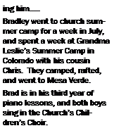 Text Box: ing him�..Bradley went to church summer camp for a week in July, and spent a week at Grandma Leslie�s Summer Camp in Colorado with his cousin Chris.  They camped, rafted, and went to Mesa Verde.Brad is in his third year of piano lessons, and both boys sing in the Church�s Children�s Choir. 